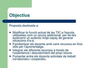 Objectius Proposta destinada a: Modificar la funció actual de les TIC a l’escola, utilitzades com un recurs addicional, per fer-les esdevenir un autèntic mitjà capaç de generar situacions d’e-a. Familiaritzar els docents amb varis recursos en línia útils per l’aprenentatge. Integrar els diferents recursos a través de l’experiència i descobriment del propi recurs. Fomentar entre els docents activitats de treball col·laboratiu i cooperatiu. 