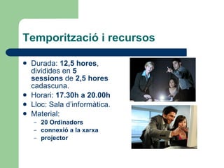 Temporització i recursos Durada:  12,5 hores , dividides en  5 sessions  de  2,5 hores  cadascuna.  Horari:  17.30h a 20.00h   Lloc: Sala d’informàtica. Material:  20 Ordinadors connexió a la xarxa  projector 