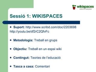 Sessió 1: WIKISPACES Suport:   http://www.scribd.com/doc/2203698 http://youtu.be/df2rC2QfvFc Metodologia:  Treball en grups Objectiu:  Treball en un espai wiki  Contingut:  Teories de l’educació Tasca a casa:  Comentari 