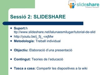 Sessió 2: SLIDESHARE Suport: h ttp://www.slideshare.net/lalunaesmilugar/tutorial-de-slideshare http://youtu.be/j_5j_-vxjMw Metodologia:  Treball individual Objectiu:  Elaboració d’una presentació Contingut:  Teories de l’educació Tasca a casa:  Compartir les diapositives a la wiki 