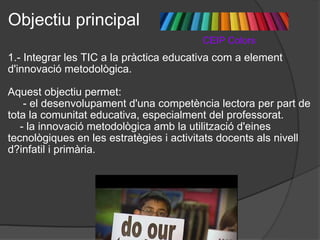Objectiu principal                                            CEIP Colors 1.- Integrar les TIC a la pràctica educativa com a element d'innovació metodològica.   Aquest objectiu permet:         - el desenvolupament d'una competència lectora per part de tota la comunitat educativa, especialment del professorat.       - la innovació metodològica amb la utilització d'eines tecnològiques en les estratègies i activitats docents als nivell d?infatil i primària.     