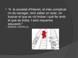 “ A  la societat d'Intenet, el més complicat no és navegar, sinó saber on anar, on buscar el que es vol trobar i què fer amb el que es troba. I això requereix educació."   MANUEL CASTELLS.   
