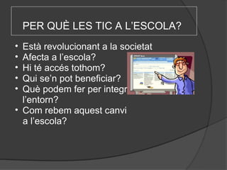 PER QUÈ LES TIC A L’ESCOLA?   Està revolucionant a la societat Afecta a l’escola? Hi té accés tothom? Qui se’n pot beneficiar? Què podem fer per integrar-nos a l’entorn? Com rebem aquest canvi      a l’escola?  
