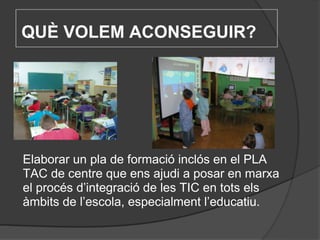 QUÈ VOLEM ACONSEGUIR?   Elaborar un pla de formació inclós en el PLA TAC de centre que ens ajudi a posar en marxa el procés d’integració de les TIC en tots els àmbits de l’escola, especialment l’educatiu. 