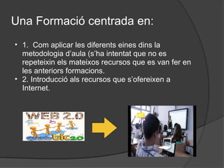 Una Formació centrada en: 1.  Com aplicar les diferents eines dins la metodologia d’aula (s’ha intentat que no es repeteixin els mateixos recursos que es van fer en les anteriors formacions. 2. Introducció als recursos que s’ofereixen a Internet. 