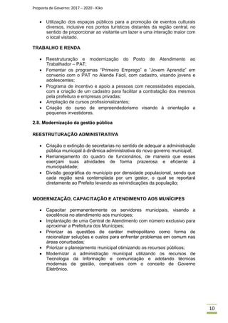 Proposta de Governo: 2017 – 2020 - Kiko
 Utilização dos espaços públicos para a promoção de eventos culturais
diversos, inclusive nos pontos turísticos distantes da região central, no
sentido de proporcionar ao visitante um lazer e uma interação maior com
o local visitado.
TRABALHO E RENDA
 Reestruturação e modernização do Posto de Atendimento ao
Trabalhador – PAT;
 Fomentar os programas “Primeiro Emprego” e “Jovem Aprendiz” em
convenio com o PAT no Atende Fácil, com cadastro, visando jovens e
adolescentes;
 Programa de incentivo e apoio a pessoas com necessidades especiais,
com a criação de um cadastro para facilitar a contratação dos mesmos
pela prefeitura e empresas privadas;
 Ampliação de cursos profissionalizantes;
 Criação do curso de empreendedorismo visando à orientação a
pequenos investidores.

2.8. Modernização da gestão pública
REESTRUTURAÇÃO ADMINISTRATIVA
 Criação e extinção de secretarias no sentido de adequar a administração
pública municipal à dinâmica administrativa do novo governo municipal;
 Remanejamento do quadro de funcionários, de maneira que esses
exerçam suas atividades de forma prazerosa e eficiente à
municipalidade;
 Divisão geográfica do município por densidade populacional, sendo que
cada região será contemplada por um gestor, o qual se reportará
diretamente ao Prefeito levando as reivindicações da população;
MODERNIZAÇÃO, CAPACITAÇÃO E ATENDIMENTO AOS MUNÍCIPES
 Capacitar permanentemente os servidores municipais, visando a
excelência no atendimento aos munícipes;
 Implantação de uma Central de Atendimento com número exclusivo para
aproximar a Prefeitura dos Munícipes;
 Priorizar as questões de caráter metropolitano como forma de
racionalizar soluções e custos para enfrentar problemas em comum nas
áreas conurbadas;
 Priorizar o planejamento municipal otimizando os recursos públicos;
 Modernizar a administração municipal utilizando os recursos de
Tecnologia da Informação e comunicação e adotando técnicas
modernas de gestão, compatíveis com o conceito de Governo
Eletrônico.
10
 