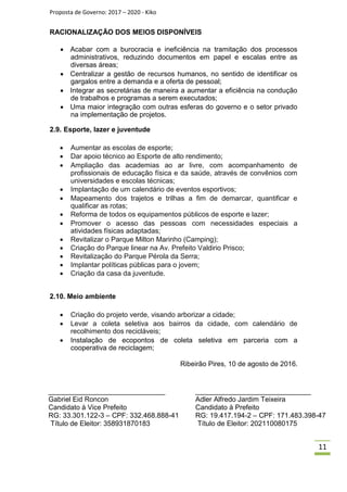 Proposta de Governo: 2017 – 2020 - Kiko
RACIONALIZAÇÃO DOS MEIOS DISPONÍVEIS
 Acabar com a burocracia e ineficiência na tramitação dos processos
administrativos, reduzindo documentos em papel e escalas entre as
diversas áreas;
 Centralizar a gestão de recursos humanos, no sentido de identificar os
gargalos entre a demanda e a oferta de pessoal;
 Integrar as secretárias de maneira a aumentar a eficiência na condução
de trabalhos e programas a serem executados;
 Uma maior integração com outras esferas do governo e o setor privado
na implementação de projetos.

2.9. Esporte, lazer e juventude
 Aumentar as escolas de esporte;
 Dar apoio técnico ao Esporte de alto rendimento;
 Ampliação das academias ao ar livre, com acompanhamento de
profissionais de educação física e da saúde, através de convênios com
universidades e escolas técnicas;
 Implantação de um calendário de eventos esportivos;
 Mapeamento dos trajetos e trilhas a fim de demarcar, quantificar e
qualificar as rotas;
 Reforma de todos os equipamentos públicos de esporte e lazer;
 Promover o acesso das pessoas com necessidades especiais a
atividades físicas adaptadas;
 Revitalizar o Parque Milton Marinho (Camping);
 Criação do Parque linear na Av. Prefeito Valdirio Prisco;
 Revitalização do Parque Pérola da Serra;
 Implantar políticas públicas para o jovem;
 Criação da casa da juventude.


2.10. Meio ambiente
 Criação do projeto verde, visando arborizar a cidade;
 Levar a coleta seletiva aos bairros da cidade, com calendário de
recolhimento dos recicláveis;
 Instalação de ecopontos de coleta seletiva em parceria com a
cooperativa de reciclagem;
Ribeirão Pires, 10 de agosto de 2016.
______________________________ ______________________________
Gabriel Eid Roncon Adler Alfredo Jardim Teixeira
Candidato à Vice Prefeito Candidato à Prefeito
RG: 33.301.122-3 – CPF: 332.468.888-41 RG: 19.417.194-2 – CPF: 171.483.398-47
Título de Eleitor: 358931870183 Título de Eleitor: 202110080175
11
 
