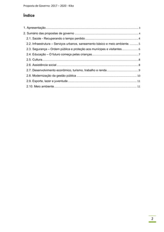 Proposta de Governo: 2017 – 2020 - Kiko
Índice
1. Apresentação............................................................................................................ 3
2. Sumário das propostas de governo .......................................................................... 4
2.1. Saúde - Recuperando o tempo perdido..............................................................4
2.2. Infraestrutura – Serviços urbanos, saneamento básico e meio ambiente. ..........5
2.3. Segurança – Ordem pública e proteção aos munícipes e visitantes ...................6
2.4. Educação – O futuro começa pelas crianças......................................................7
2.5. Cultura................................................................................................................8
2.6. Assistência social...............................................................................................8
2.7. Desenvolvimento econômico, turismo, trabalho e renda.....................................9
2.8. Modernização da gestão pública ...................................................................... 10
2.9. Esporte, lazer e juventude................................................................................ 11
2.10. Meio ambiente................................................................................................ 11
2
 