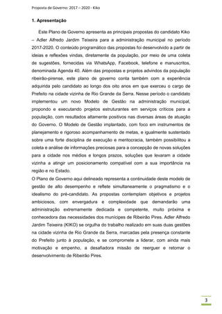 Proposta de Governo: 2017 – 2020 - Kiko
1. Apresentação
Este Plano de Governo apresenta as principais propostas do candidato Kiko
– Adler Alfredo Jardim Teixeira para a administração municipal no período
2017-2020. O conteúdo programático das propostas foi desenvolvido a partir de
ideias e reflexões vindas, diretamente da população, por meio de uma coleta
de sugestões, fornecidas via WhatsApp, Facebook, telefone e manuscritos,
denominada Agenda 40. Além das propostas e projetos advindos da população
ribeirão-pirense, este plano de governo conta também com a experiência
adquirida pelo candidato ao longo dos oito anos em que exerceu o cargo de
Prefeito na cidade vizinha de Rio Grande da Serra. Nesse período o candidato
implementou um novo Modelo de Gestão na administração municipal,
propondo e executando projetos estruturantes em serviços críticos para a
população, com resultados altamente positivos nas diversas áreas de atuação
do Governo. O Modelo de Gestão implantado, com foco em instrumentos de
planejamento e rigoroso acompanhamento de metas, e igualmente sustentado
sobre uma forte disciplina de execução e meritocracia, também possibilitou a
coleta e análise de informações preciosas para a concepção de novas soluções
para a cidade nos médios e longos prazos, soluções que levaram a cidade
vizinha a atingir um posicionamento compatível com a sua importância na
região e no Estado.
O Plano de Governo aqui delineado representa a continuidade deste modelo de
gestão de alto desempenho e reflete simultaneamente o pragmatismo e o
idealismo do pré-candidato. As propostas contemplam objetivos e projetos
ambiciosos, com envergadura e complexidade que demandarão uma
administração extremamente dedicada e competente, muito próxima e
conhecedora das necessidades dos munícipes de Ribeirão Pires. Adler Alfredo
Jardim Teixeira (KIKO) se orgulha do trabalho realizado em suas duas gestões
na cidade vizinha de Rio Grande da Serra, marcadas pela presença constante
do Prefeito junto à população, e se compromete a liderar, com ainda mais
motivação e empenho, a desafiadora missão de reerguer e retomar o
desenvolvimento de Ribeirão Pires.
3
 