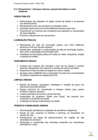 Proposta de Governo: 2017 – 2020 - Kiko
2.2. Infraestrutura – Serviços urbanos, saneamento básico e meio
ambiente.
VIÁRIO PÚBLICO
 Padronização das calçadas na região central da cidade e se possível
nos demais bairros;
 Recapeamento das vias principais em situação crítica;
 Operação tapa-buraco com linha telefônica exclusiva para isso;
 Proporcionar um incentivo aos moradores que realizarem a conservação
de suas calçadas;
 Promover calçamentos em vias de terra.
ILUMINAÇÃO PÚBLICA
 Manutenção da rede de iluminação pública com linha telefônica
exclusiva e 24h por dia para reparos;
 Substituição, ampliação e modernização da rede de iluminação pública,
bem como, implantação de iluminação LED;
 Instalação de iluminação pública em todas as vielas, escadarias, praças
e parques da cidade.
SANEAMENTO BÁSICO
 Limpeza das margens dos córregos e dos rios da cidade e, quando
possível, alargamento dos mesmos no sentido de evitar enchentes;
 Expansão da rede de coleta de esgoto em toda a cidade;
 Atuação junto à SABESP para cumprimento do prazo de universalização
da coleta e tratamento do esgoto até 2018.
LIMPEZA URBANA
 Mutirão de limpeza, capinagem, rastelagem e caiação de guias nos
bairros de forma permanente;
 Equipe exclusiva de manutenção e limpeza urbana para pontos
turísticos, praças e parques;
 Limpeza periódica de bueiros e bocas de lobo;
 Implantação do programa “Adote uma Praça”, em parceria com
empresas e comércios da cidade;
 Instalação de lixeiras subterrâneas na cidade.
TRÂNSITO E MOBILIDADE URBANA
 Sincronização semafórica e instalação de semáforos inteligentes;
 Estudo de vias, impactos no trânsito e rearranjo, se necessário, do
sentido de vias;
 Planejamento de vagas de estacionamento em regiões de alta
densidade de comércio;
 Adequação e substituição das lombadas existentes por lombofaixas
(lombada em nível);
5
 
