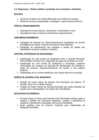 Proposta de Governo: 2017 – 2020 - Kiko
2.3. Segurança – Ordem pública e proteção aos munícipes e visitantes
EFETIVO
 Aumento do efetivo da Guarda Municipal com análise de vocação;
 Oferta de cursos de capacitação, reciclagem e aprimoramento técnico.
FROTA E EQUIPAMENTOS
 Aquisição de novas viaturas: automóveis, motocicletas e vans;
 Aquisição de novo e moderno armamento e equipamentos;
VIDEOMONITORAMENTO
 Instalação de câmeras de videomonitoramento espalhadas em pontos
estratégicos da cidade, inclusive nos bairros mais distantes;
 Instalação de equipamento nas entradas e saídas da cidade que
identifiquem veículos roubados e furtados.
CENTRAL INTEGRADA DE SEGURANÇA
 Implantação de uma central de integração entre a Guarda Municipal,
Polícia Militar e Polícia Civil, integrando as ações de combate ao crime;
 Implantação de uma central de inteligência e tecnologia, captando
informações por imagens de câmeras de identificação as entradas e
saída de veículos, videomonitoramento de bairros e dos prédios
públicos.
 Implantação de um número telefônico com disque denúncia municipal.
BASES DA GUARDA CIVIL MUNICIPAL
 Criação de novas bases da Guarda Civil Municipal nos bairros, 4a
Divisão, Ouro Fino e Jardim Caçula;
 Criação de bases móveis da Guarda Municipal que serão alocadas de
acordo com a necessidade e os índices de criminalidade.
DELEGACIA ELETRÔNICA
 As bases fixas e móveis das Guardas Civis Municipais estarão aptas a
realizar o Boletim de Ocorrência eletrônico, usando a plataforma já
existente e atendendo a população vítima da criminalidade;
 Fazer gestões junto ao Governo Estadual para implantação da
Delegacia da Mulher.
 