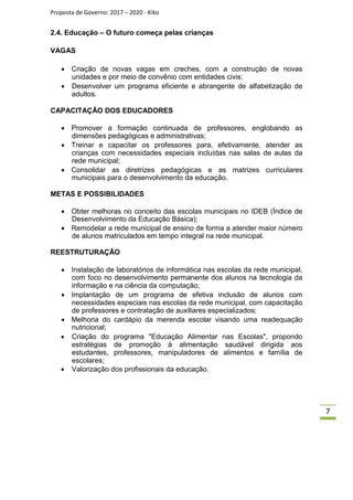 Proposta de Governo: 2017 – 2020 - Kiko
2.4. Educação – O futuro começa pelas crianças
VAGAS

 Criação de novas vagas em creches, com a construção de novas
unidades e por meio de convênio com entidades civis;
 Desenvolver um programa eficiente e abrangente de alfabetização de
adultos.
CAPACITAÇÃO DOS EDUCADORES
 Promover a formação continuada de professores, englobando as
dimensões pedagógicas e administrativas;
 Treinar e capacitar os professores para, efetivamente, atender as
crianças com necessidades especiais incluídas nas salas de aulas da
rede municipal;
 Consolidar as diretrizes pedagógicas e as matrizes curriculares
municipais para o desenvolvimento da educação.
METAS E POSSIBILIDADES
 Obter melhoras no conceito das escolas municipais no IDEB (Índice de
Desenvolvimento da Educação Básica);
 Remodelar a rede municipal de ensino de forma a atender maior número
de alunos matriculados em tempo integral na rede municipal.
REESTRUTURAÇÃO
 Instalação de laboratórios de informática nas escolas da rede municipal,
com foco no desenvolvimento permanente dos alunos na tecnologia da
informação e na ciência da computação;
 Implantação de um programa de efetiva inclusão de alunos com
necessidades especiais nas escolas da rede municipal, com capacitação
de professores e contratação de auxiliares especializados;
 Melhoria do cardápio da merenda escolar visando uma readequação
nutricional;
 Criação do programa "Educação Alimentar nas Escolas", propondo
estratégias de promoção à alimentação saudável dirigida aos
estudantes, professores, manipuladores de alimentos e família de
escolares;
 Valorização dos profissionais da educação.
7
 