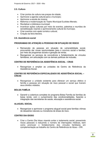 Proposta de Governo: 2017 – 2020 - Kiko
2.5. Cultura
 Criar pontos de cultura nas praças da cidade;
 Aprimorar a agenda cultural para o município;
 Aprimorar a escola de música;
 Reforma e modernização do Teatro Municipal Euclides Menato;
 Revitalizar a biblioteca municipal;
 Incentivar ações culturais por meio de eventos, palestras e reuniões de
sensibilização visando o aprimoramento cultural do munícipe;
 Criar eventos com apelo turístico cultural;
 Criação da feira literária.

2.6. Assistência social
PROGRAMAS DE ATENÇÃO A PESSOAS EM SITUAÇÃO DE RISCO
 Reinserção de pessoas em situação de vulnerabilidade social,
procurando dar novas oportunidades para o convívio social e familiar,
por meio de programas sociais e geração de renda;
 Reorganizar os serviços de convivência e fortalecimento de vínculos
familiares, em articulação com as demais políticas de inclusão.
CENTRO DE REFERÊNCIA DA ASSISTÊNCIA SOCIAL - CRAS
 Reorganizar e ampliar as unidades de Centro de Referência da
Assistência Social.
CENTRO DE REFERÊNCIA ESPECIALIZADO DE ASSISTÊNCIA SOCIAL –
CREAS
 Reorganizar a unidade existente para oferecer um serviço efetivo à
família e pessoas em situação de risco pessoal e social que tiveram
seus direitos violados.
BOLSA FAMÍLIA
 Garantir a cobertura completa do programa Bolsa Família às famílias de
baixa renda, com o cumprimento das condicionalidades, fazendo a
integração das secretarias de saúde, educação e assistência social.
ALUGUEL SOCIAL
 Reorganizar e aprimorar o programa aluguel social para famílias vítimas
de desastres naturais ou moradores de áreas de risco.
CENTRO DIA IDOSO
 Criar o Centro Dia Idoso visando evitar o isolamento social, prevenindo
riscos pessoais e reduzindo o número de internações médicas, bem
como promover o fortalecimento dos vínculos familiares em
complementação ao trabalho do Centro de Referência do Idoso - CRI.
8
 