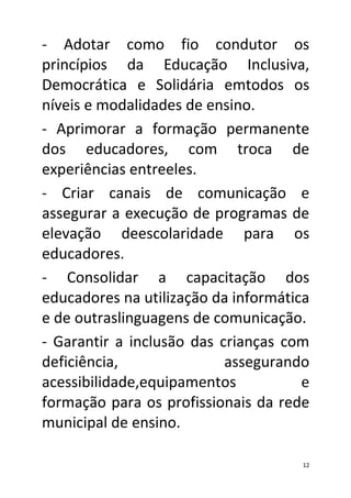 - Adotar como fio condutor os
princípios da Educação Inclusiva,
Democrática e Solidária emtodos os
níveis e modalidades de ensino.
- Aprimorar a formação permanente
dos educadores, com troca de
experiências entreeles.
- Criar canais de comunicação e
assegurar a execução de programas de
elevação deescolaridade para os
educadores.
- Consolidar a capacitação dos
educadores na utilização da informática
e de outraslinguagens de comunicação.
- Garantir a inclusão das crianças com
deficiência,               assegurando
acessibilidade,equipamentos           e
formação para os profissionais da rede
municipal de ensino.

                                      12
 