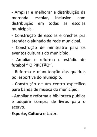 - Ampliar e melhorar a distribuição da
merenda escolar, inclusive com
distribuição em todas as escolas
municipais.
- Construção de escolas e creches pra
atender o alunado da rede municipal.
- Construção de miniteatro para os
eventos culturais do município.
- Ampliar e reforma o estádio de
futebol ‘’ O PIPETÃO’’.
- Reforma e manutenção das quadras
poliesportiva do município.
- Construção de um centro especifico
para banda de musica do município.
- Ampliar e reforma a biblioteca publica
e adquirir compra de livros para o
acervo.
Esporte, Cultura e Lazer.

                                       13
 