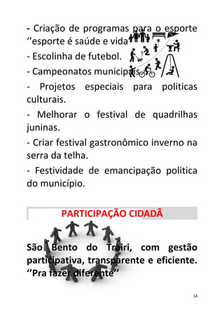 - Criação de programas para o esporte
‘’esporte é saúde e vida’’
- Escolinha de futebol.
- Campeonatos municipais.
- Projetos especiais para politicas
culturais.
- Melhorar o festival de quadrilhas
juninas.
- Criar festival gastronômico inverno na
serra da telha.
- Festividade de emancipação politica
do município.

        PARTICIPAÇÃO CIDADÃ


São Bento do Trairi, com gestão
participativa, transparente e eficiente.
‘’Pra fazer diferente’’

                                       14
 