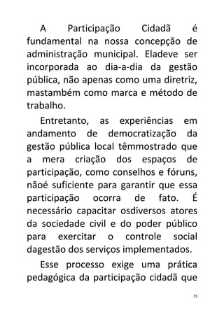 A      Participação    Cidadã     é
fundamental na nossa concepção de
administração municipal. Eladeve ser
incorporada ao dia-a-dia da gestão
pública, não apenas como uma diretriz,
mastambém como marca e método de
trabalho.
   Entretanto, as experiências em
andamento de democratização da
gestão pública local têmmostrado que
a mera criação dos espaços de
participação, como conselhos e fóruns,
nãoé suficiente para garantir que essa
participação ocorra de fato. É
necessário capacitar osdiversos atores
da sociedade civil e do poder público
para exercitar o controle social
dagestão dos serviços implementados.
   Esse processo exige uma prática
pedagógica da participação cidadã que
                                     15
 