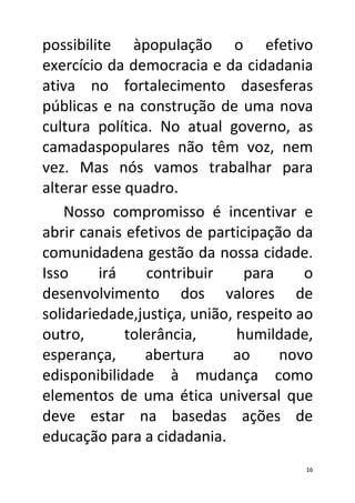 possibilite àpopulação o efetivo
exercício da democracia e da cidadania
ativa no fortalecimento dasesferas
públicas e na construção de uma nova
cultura política. No atual governo, as
camadaspopulares não têm voz, nem
vez. Mas nós vamos trabalhar para
alterar esse quadro.
   Nosso compromisso é incentivar e
abrir canais efetivos de participação da
comunidadena gestão da nossa cidade.
Isso     irá    contribuir     para     o
desenvolvimento dos valores de
solidariedade,justiça, união, respeito ao
outro,       tolerância,      humildade,
esperança,      abertura     ao     novo
edisponibilidade à mudança como
elementos de uma ética universal que
deve estar na basedas ações de
educação para a cidadania.
                                       16
 