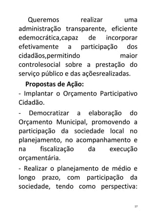 Queremos          realizar      uma
administração transparente, eficiente
edemocrática,capaz de incorporar
efetivamente a participação dos
cidadãos,permitindo               maior
controlesocial sobre a prestação do
serviço público e das açõesrealizadas.
49Propostas de Ação:
- Implantar o Orçamento Participativo
Cidadão.
- Democratizar a elaboração do
Orçamento Municipal, promovendo a
participação da sociedade local no
planejamento, no acompanhamento e
na      fiscalização    da    execução
orçamentária.
- Realizar o planejamento de médio e
longo prazo, com participação da
sociedade, tendo como perspectiva:

                                      17
 