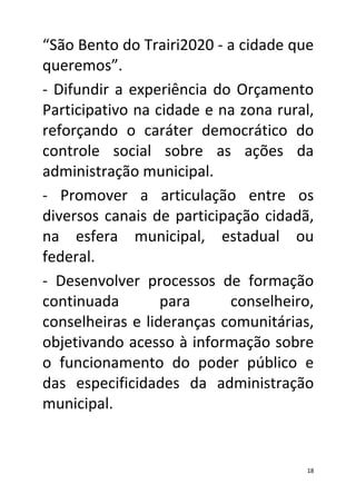 “São Bento do Trairi2020 - a cidade que
queremos”.
- Difundir a experiência do Orçamento
Participativo na cidade e na zona rural,
reforçando o caráter democrático do
controle social sobre as ações da
administração municipal.
- Promover a articulação entre os
diversos canais de participação cidadã,
na esfera municipal, estadual ou
federal.
- Desenvolver processos de formação
continuada        para     conselheiro,
conselheiras e lideranças comunitárias,
objetivando acesso à informação sobre
o funcionamento do poder público e
das especificidades da administração
municipal.


                                       18
 