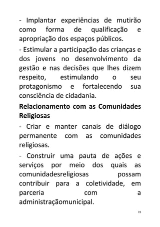 - Implantar experiências de mutirão
como forma de qualificação e
apropriação dos espaços públicos.
- Estimular a participação das crianças e
dos jovens no desenvolvimento da
gestão e nas decisões que lhes dizem
respeito,     estimulando       o     seu
protagonismo e fortalecendo sua
consciência de cidadania.
Relacionamento com as Comunidades
Religiosas
- Criar e manter canais de diálogo
permanente com as comunidades
religiosas.
- Construir uma pauta de ações e
serviços por meio dos quais as
comunidadesreligiosas             possam
contribuir para a coletividade, em
parceria               com              a
administraçãomunicipal.
                                       19
 