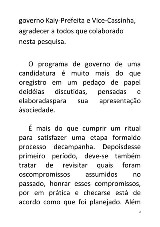 governo Kaly-Prefeita e Vice-Cassinha,
agradecer a todos que colaborado
nesta pesquisa.

   O programa de governo de uma
candidatura é muito mais do que
oregistro em um pedaço de papel
deidéias discutidas, pensadas e
elaboradaspara sua apresentação
àsociedade.

   É mais do que cumprir um ritual
para satisfazer uma etapa formaldo
processo decampanha. Depoisdesse
primeiro período, deve-se também
tratar de revisitar quais foram
oscompromissos     assumidos     no
passado, honrar esses compromissos,
por em prática e checarse está de
acordo como que foi planejado. Além
                                         2
 