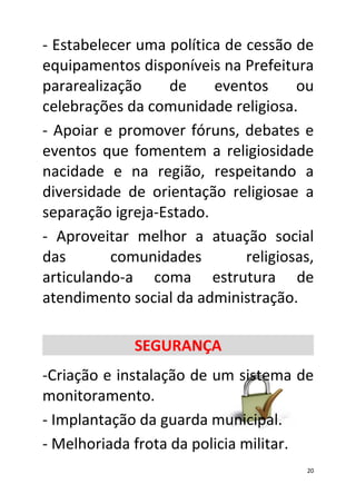 - Estabelecer uma política de cessão de
equipamentos disponíveis na Prefeitura
pararealização    de     eventos      ou
celebrações da comunidade religiosa.
- Apoiar e promover fóruns, debates e
eventos que fomentem a religiosidade
nacidade e na região, respeitando a
diversidade de orientação religiosae a
separação igreja-Estado.
- Aproveitar melhor a atuação social
das       comunidades         religiosas,
articulando-a coma estrutura de
atendimento social da administração.

             SEGURANÇA
-Criação e instalação de um sistema de
monitoramento.
- Implantação da guarda municipal.
- Melhoriada frota da policia militar.
                                       20
 