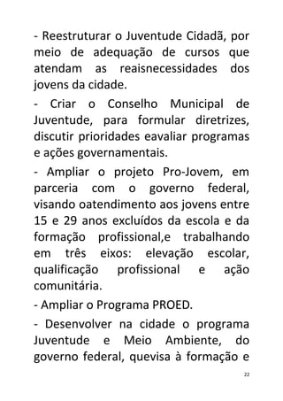 - Reestruturar o Juventude Cidadã, por
meio de adequação de cursos que
atendam as reaisnecessidades dos
jovens da cidade.
- Criar o Conselho Municipal de
Juventude, para formular diretrizes,
discutir prioridades eavaliar programas
e ações governamentais.
- Ampliar o projeto Pro-Jovem, em
parceria com o governo federal,
visando oatendimento aos jovens entre
15 e 29 anos excluídos da escola e da
formação profissional,e trabalhando
em três eixos: elevação escolar,
qualificação profissional e ação
comunitária.
- Ampliar o Programa PROED.
- Desenvolver na cidade o programa
Juventude e Meio Ambiente, do
governo federal, quevisa à formação e
                                      22
 