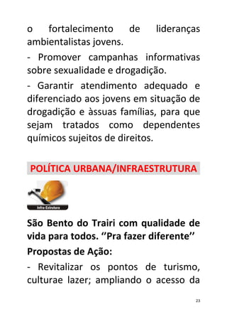 o fortalecimento de lideranças
ambientalistas jovens.
- Promover campanhas informativas
sobre sexualidade e drogadição.
- Garantir atendimento adequado e
diferenciado aos jovens em situação de
drogadição e àssuas famílias, para que
sejam tratados como dependentes
químicos sujeitos de direitos.

POLÍTICA URBANA/INFRAESTRUTURA




São Bento do Trairi com qualidade de
vida para todos. ‘’Pra fazer diferente’’
Propostas de Ação:
- Revitalizar os pontos de turismo,
culturae lazer; ampliando o acesso da
                                       23
 