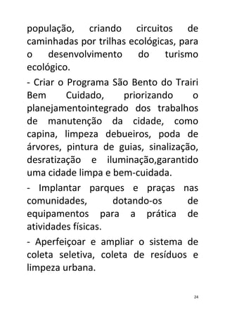 população, criando circuitos de
caminhadas por trilhas ecológicas, para
o desenvolvimento do turismo
ecológico.
- Criar o Programa São Bento do Trairi
Bem       Cuidado,    priorizando     o
planejamentointegrado dos trabalhos
de manutenção da cidade, como
capina, limpeza debueiros, poda de
árvores, pintura de guias, sinalização,
desratização e iluminação,garantido
uma cidade limpa e bem-cuidada.
- Implantar parques e praças nas
comunidades,        dotando-os       de
equipamentos para a prática de
atividades físicas.
- Aperfeiçoar e ampliar o sistema de
coleta seletiva, coleta de resíduos e
limpeza urbana.

                                      24
 