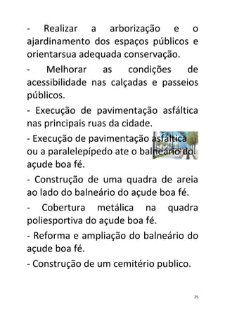 - Realizar a arborização e o
ajardinamento dos espaços públicos e
orientarsua adequada conservação.
-    Melhorar     as     condições   de
acessibilidade nas calçadas e passeios
públicos.
- Execução de pavimentação asfáltica
nas principais ruas da cidade.
- Execução de pavimentação asfáltica
ou a paralelepípedo ate o balneário do
açude boa fé.
- Construção de uma quadra de areia
ao lado do balneário do açude boa fé.
- Cobertura metálica na quadra
poliesportiva do açude boa fé.
- Reforma e ampliação do balneário do
açude boa fé.
- Construção de um cemitério publico.

                                      25
 