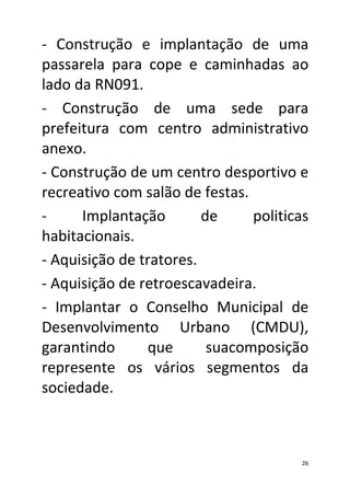 - Construção e implantação de uma
passarela para cope e caminhadas ao
lado da RN091.
- Construção de uma sede para
prefeitura com centro administrativo
anexo.
- Construção de um centro desportivo e
recreativo com salão de festas.
-     Implantação        de     politicas
habitacionais.
- Aquisição de tratores.
- Aquisição de retroescavadeira.
- Implantar o Conselho Municipal de
Desenvolvimento Urbano (CMDU),
garantindo      que       suacomposição
represente os vários segmentos da
sociedade.
33

                                       26
 