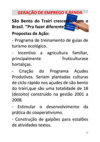 GERAÇÃO DE EMPREGO E RENDA
São Bento do Trairi crescendo com o
Brasil. ‘’Pra fazer diferente’’
Propostas de Ação:
- Programa de treinamento de guias de
turismo ecológico.
- Incentivo a agricultura familiar,
principalmente              fruticulturase
hortaliças.
- Criação do Programa Açudes
Produtivos. Seriam plantadas culturas
de ciclo rápido nos açudes de são bento
do trairi,que são uma totalidade de 18
(dezoito) construído na gestão 2001 a
2008.
- Estimular o desenvolvimento da
prática do cooperativismo.
- Construção de galpões para estalões
de atividades textos.
                                        27
 