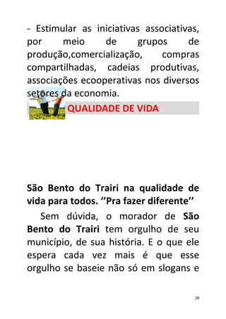 - Estimular as iniciativas associativas,
por     meio     de      grupos      de
produção,comercialização,      compras
compartilhadas, cadeias produtivas,
associações ecooperativas nos diversos
setores da economia.
         QUALIDADE DE VIDA




São Bento do Trairi na qualidade de
vida para todos. ‘’Pra fazer diferente’’
   Sem dúvida, o morador de São
Bento do Trairi tem orgulho de seu
município, de sua história. E o que ele
espera cada vez mais é que esse
orgulho se baseie não só em slogans e

                                       28
 