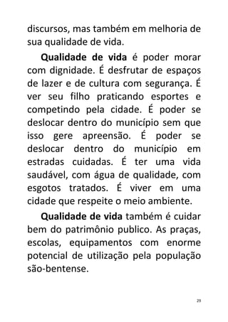 discursos, mas também em melhoria de
sua qualidade de vida.
   Qualidade de vida é poder morar
com dignidade. É desfrutar de espaços
de lazer e de cultura com segurança. É
ver seu filho praticando esportes e
competindo pela cidade. É poder se
deslocar dentro do município sem que
isso gere apreensão. É poder se
deslocar dentro do município em
estradas cuidadas. É ter uma vida
saudável, com água de qualidade, com
esgotos tratados. É viver em uma
cidade que respeite o meio ambiente.
   Qualidade de vida também é cuidar
bem do patrimônio publico. As praças,
escolas, equipamentos com enorme
potencial de utilização pela população
são-bentense.

                                     29
 