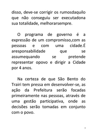 disso, deve-se corrigir os rumosdaquilo
que não conseguiu ser executadona
sua totalidade, melhorarsempre.

   O programa de governo é a
expressão de um compromisso,com as
pessoas e com uma cidade.É
aresponsabilidade      que        se
assumequando       se       pretende
representar opovo e dirigir a Cidade
por 4 anos.

   Na certeza de que São Bento do
Trairi tem pressa em desenvolver-se, as
ação da Prefeitura serão focadas
primeiramente nas pessoas, através de
uma gestão participativa, onde as
decisões serão tomadas em conjunto
com o povo.


                                      3
 