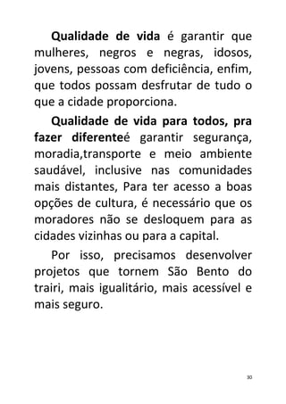 Qualidade de vida é garantir que
mulheres, negros e negras, idosos,
jovens, pessoas com deficiência, enfim,
que todos possam desfrutar de tudo o
que a cidade proporciona.
   Qualidade de vida para todos, pra
fazer diferenteé garantir segurança,
moradia,transporte e meio ambiente
saudável, inclusive nas comunidades
mais distantes, Para ter acesso a boas
opções de cultura, é necessário que os
moradores não se desloquem para as
cidades vizinhas ou para a capital.
   Por isso, precisamos desenvolver
projetos que tornem São Bento do
trairi, mais igualitário, mais acessível e
mais seguro.




                                        30
 