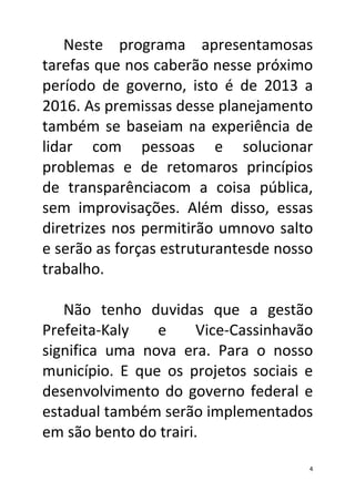 Neste programa apresentamosas
tarefas que nos caberão nesse próximo
período de governo, isto é de 2013 a
2016. As premissas desse planejamento
também se baseiam na experiência de
lidar com pessoas e solucionar
problemas e de retomaros princípios
de transparênciacom a coisa pública,
sem improvisações. Além disso, essas
diretrizes nos permitirão umnovo salto
e serão as forças estruturantesde nosso
trabalho.

   Não tenho duvidas que a gestão
Prefeita-Kaly   e      Vice-Cassinhavão
significa uma nova era. Para o nosso
município. E que os projetos sociais e
desenvolvimento do governo federal e
estadual também serão implementados
em são bento do trairi.

                                      4
 