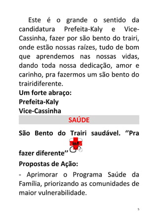 Este é o grande o sentido da
candidatura Prefeita-Kaly e Vice-
Cassinha, fazer por são bento do trairi,
onde estão nossas raízes, tudo de bom
que aprendemos nas nossas vidas,
dando toda nossa dedicação, amor e
carinho, pra fazermos um são bento do
trairidiferente.
Um forte abraço:
Prefeita-Kaly
Vice-Cassinha
                 SAÚDE
São Bento do Trairi saudável. ‘’Pra

fazer diferente’’
Propostas de Ação:
- Aprimorar o Programa Saúde da
Família, priorizando as comunidades de
maior vulnerabilidade.

                                       5
 