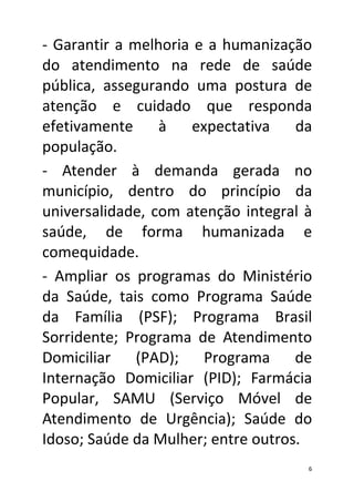 - Garantir a melhoria e a humanização
do atendimento na rede de saúde
pública, assegurando uma postura de
atenção e cuidado que responda
efetivamente     à    expectativa   da
população.
- Atender à demanda gerada no
município, dentro do princípio da
universalidade, com atenção integral à
saúde, de forma humanizada e
comequidade.
- Ampliar os programas do Ministério
da Saúde, tais como Programa Saúde
da Família (PSF); Programa Brasil
Sorridente; Programa de Atendimento
Domiciliar    (PAD);    Programa    de
Internação Domiciliar (PID); Farmácia
Popular, SAMU (Serviço Móvel de
Atendimento de Urgência); Saúde do
Idoso; Saúde da Mulher; entre outros.
                                     6
 