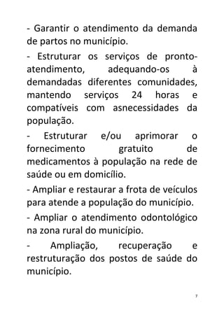 - Garantir o atendimento da demanda
de partos no município.
- Estruturar os serviços de pronto-
atendimento,       adequando-os         à
demandadas diferentes comunidades,
mantendo serviços 24 horas e
compatíveis com asnecessidades da
população.
- Estruturar e/ou aprimorar o
fornecimento          gratuito         de
medicamentos à população na rede de
saúde ou em domicílio.
- Ampliar e restaurar a frota de veículos
para atende a população do município.
- Ampliar o atendimento odontológico
na zona rural do município.
-     Ampliação,      recuperação       e
restruturação dos postos de saúde do
município.

                                        7
 