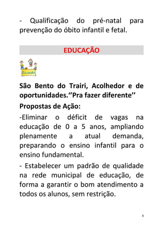 - Qualificação do pré-natal para
prevenção do óbito infantil e fetal.

             EDUCAÇÃO



São Bento do Trairi, Acolhedor e de
oportunidades.‘’Pra fazer diferente’’
Propostas de Ação:
-Eliminar o déficit de vagas na
educação de 0 a 5 anos, ampliando
plenamente     a    atual     demanda,
preparando o ensino infantil para o
ensino fundamental.
- Estabelecer um padrão de qualidade
na rede municipal de educação, de
forma a garantir o bom atendimento a
todos os alunos, sem restrição.

                                     8
 