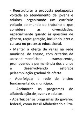 - Reestruturar a proposta pedagógica
voltada ao atendimento de jovens e
adultos, organizando um currículo
voltado ao mundo do trabalho e que
considere        as        diversidades,
especialmente quanto às questões de
gênero, raçae geração, incluindo lazer e
cultura no processo educacional.
- Manter a oferta de vagas na rede
municipal de ensino, com critérios de
acessodemocráticoe        transparente,
promovendo a permanência dos alunos
e        desenvolvendo          esforços
pelaampliação gradual da oferta.
- Aperfeiçoar a rede de ensino
fundamental do município.
- Aprimorar os programas de
alfabetização de jovens e adultos.
- Aperfeiçoar os programas do governo
federal, como Brasil Alfabetizado e Pro-
                                       9
 