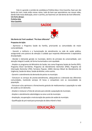 Este é o grande o sentido da candidatura Prefeita-Kaly e Vice-Cassinha, fazer por são
bento do trairi, onde estão nossas raízes, tudo de bom que aprendemos nas nossas vidas,
dando toda nossa dedicação, amor e carinho, pra fazermos um são bento do trairi diferente.
Um forte abraço:
Prefeita-Kaly
Vice-Cassinha

                                        SAÚDE


São Bento do Trairi saudável. ‘’Pra fazer diferente’’
Propostas de Ação:
- Aprimorar o Programa Saúde da Família, priorizando as comunidades de maior
vulnerabilidade.
- Garantir a melhoria e a humanização do atendimento na rede de saúde pública,
assegurando uma postura de atenção e cuidado que responda efetivamente à expectativa
da população.
- Atender à demanda gerada no município, dentro do princípio da universalidade, com
atenção integral à saúde, de forma humanizada e com equidade.
- Ampliar os programas do Ministério da Saúde, tais como Programa Saúde da Família (PSF);
Programa Brasil Sorridente; Programa de Atendimento Domiciliar (PAD); Programa de
Internação Domiciliar (PID); Farmácia Popular, SAMU (Serviço Móvel de Atendimento de
Urgência); Saúde do Idoso; Saúde da Mulher; entre outros.
- Garantir o atendimento da demanda de partos no município.
- Estruturar os serviços de pronto-atendimento, adequando-os à demanda das diferentes
comunidades, mantendo serviços 24 horas e compatíveis com as necessidades da
população.
- Estruturar e/ou aprimorar o fornecimento gratuito de medicamentos à população na rede
de saúde ou em domicílio.
- Ampliar e restaurar a frota de veículos para atende a população do município.
- Ampliar o atendimento odontológico na zona rural do município.
- Ampliação, recuperação e restruturação dos postos de saúde do município.
- Qualificação do pré-natal para prevenção do óbito infantil e fetal.


                                    EDUCAÇÃO


                                                                                          2
 