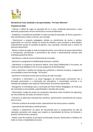 São Bento do Trairi, Acolhedor e de oportunidades. ‘’Pra fazer diferente’’
Propostas de Ação:
- Eliminar o déficit de vagas na educação de 0 a 5 anos, ampliando plenamente a atual
demanda, preparando o ensino infantil para o ensino fundamental.
- Estabelecer um padrão de qualidade na rede municipal de educação, de forma a garantir o
bom atendimento a todos os alunos, sem restrição.
- Reestruturar a proposta pedagógica voltada ao atendimento de jovens e adultos,
organizando um currículo voltado ao mundo do trabalho e que considere as diversidades,
especialmente quanto às questões de gênero, raça e geração, incluindo lazer e cultura no
processo educacional.
- Manter a oferta de vagas na rede municipal de ensino, com critérios de acesso democrático
e transparente, promovendo a permanência dos alunos e desenvolvendo esforços pela
ampliação gradual da oferta.
- Aperfeiçoar a rede de ensino fundamental do município.
- Aprimorar os programas de alfabetização de jovens e adultos.
- Aperfeiçoar os programas do governo federal, como Brasil Alfabetizado e Pro-Jovem, de
modo que esses dialoguem com os novos programas da EJA Municipal.
- Criar e Aprimorar a política de entrega dos uniformes e materiais escolares, assegurando
sua qualidade e prazos de entrega. ‘‘kit escolar’’.
- Aprimorar o transporte escolar para os alunos da rede municipal.
- Considerar a informática e as novas linguagens de comunicação, juntamente com a
formação permanente e a valorização dos educadores, a reorientação curricular e os
métodos de avaliação como aspectos indissociáveis do processo educacional.
- Reorganizar as orientações para a construção do Plano Político Pedagógico, de modo que
ele contemple as necessidades, especificidades e decisões das escolas.
- Potencializar o papel da escola nas campanhas educativas sobre temáticas de segurança,
do meio ambiente, de saúde, de trânsito e outras.
- Estruturar as ações para execução dos convênios, aprimorando o atendimento de crianças
de 0 a 5 anos.
- Enfrentar os fatores de evasão escolar, especialmente dos alunos jovens e adultos.
- Laboratórios de Informática e Ateliê de Artes.
- Elaborar e implementar um plano de manutenção para os equipamentos da rede de
educação, pensando num espaço que respeite as necessidades do brincar, de fantasiar e
produzir conhecimento e pesquisa.
- Adotar como fio condutor os princípios da Educação Inclusiva, Democrática e Solidária em
todos os níveis e modalidades de ensino.
                                                                                         3
 