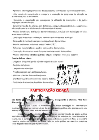 - Aprimorar a formação permanente dos educadores, com troca de experiências entre eles.
- Criar canais de comunicação e assegurar a execução de programas de elevação de
escolaridade para os educadores.
- Consolidar a capacitação dos educadores na utilização da informática e de outras
linguagens de comunicação.
- Garantir a inclusão das crianças com deficiência, assegurando acessibilidade, equipamentos
e formação para os profissionais da rede municipal de ensino.
- Ampliar e melhorar a distribuição da merenda escolar, inclusive com distribuição em todas
as escolas municipais.
- Construção de escolas e creches pra atender o alunado da rede municipal.
- Construção de miniteatro para os eventos culturais do município.
- Ampliar e reforma o estádio de futebol ‘’ O PIPETÃO’’.
- Reforma e manutenção das quadras poliesportiva do município.
- Construção de um centro especifico para banda de musica do município.
- Ampliar e reforma a biblioteca publica e adquirir compra de livros para o acervo.
Esporte, Cultura e Lazer.
- Criação de programas para o esporte ‘’esporte é saúde e vida’’
- Escolinha de futebol.
- Campeonatos municipais.
- Projetos especiais para politicas culturais.
- Melhorar o festival de quadrilhas juninas.
- Criar festival gastronômico inverno na serra da telha.
- Festividade de emancipação politica do município.



                          PARTICIPAÇÃO CIDADÃ

São Bento do Trairi, com gestão participativa, transparente e eficiente. ‘’Pra fazer
diferente’’
        A Participação Cidadã é fundamental na nossa concepção de administração
municipal. Ela deve ser incorporada ao dia-a-dia da gestão pública, não apenas como uma
diretriz, mas também como marca e método de trabalho.
        Entretanto, as experiências em andamento de democratização da gestão pública
local têm mostrado que a mera criação dos espaços de participação, como conselhos e
fóruns, não é suficiente para garantir que essa participação ocorra de fato. É necessário
capacitar os diversos atores da sociedade civil e do poder público para exercitar o controle
social da gestão dos serviços implementados.


                                                                                          4
 