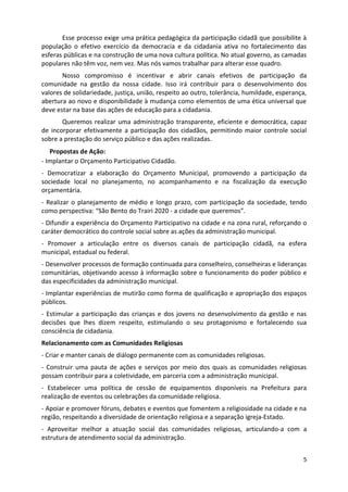 Esse processo exige uma prática pedagógica da participação cidadã que possibilite à
população o efetivo exercício da democracia e da cidadania ativa no fortalecimento das
esferas públicas e na construção de uma nova cultura política. No atual governo, as camadas
populares não têm voz, nem vez. Mas nós vamos trabalhar para alterar esse quadro.
       Nosso compromisso é incentivar e abrir canais efetivos de participação da
comunidade na gestão da nossa cidade. Isso irá contribuir para o desenvolvimento dos
valores de solidariedade, justiça, união, respeito ao outro, tolerância, humildade, esperança,
abertura ao novo e disponibilidade à mudança como elementos de uma ética universal que
deve estar na base das ações de educação para a cidadania.
       Queremos realizar uma administração transparente, eficiente e democrática, capaz
de incorporar efetivamente a participação dos cidadãos, permitindo maior controle social
sobre a prestação do serviço público e das ações realizadas.
49Propostas de Ação:
- Implantar o Orçamento Participativo Cidadão.
- Democratizar a elaboração do Orçamento Municipal, promovendo a participação da
sociedade local no planejamento, no acompanhamento e na fiscalização da execução
orçamentária.
- Realizar o planejamento de médio e longo prazo, com participação da sociedade, tendo
como perspectiva: “São Bento do Trairi 2020 - a cidade que queremos”.
- Difundir a experiência do Orçamento Participativo na cidade e na zona rural, reforçando o
caráter democrático do controle social sobre as ações da administração municipal.
- Promover a articulação entre os diversos canais de participação cidadã, na esfera
municipal, estadual ou federal.
- Desenvolver processos de formação continuada para conselheiro, conselheiras e lideranças
comunitárias, objetivando acesso à informação sobre o funcionamento do poder público e
das especificidades da administração municipal.
- Implantar experiências de mutirão como forma de qualificação e apropriação dos espaços
públicos.
- Estimular a participação das crianças e dos jovens no desenvolvimento da gestão e nas
decisões que lhes dizem respeito, estimulando o seu protagonismo e fortalecendo sua
consciência de cidadania.
Relacionamento com as Comunidades Religiosas
- Criar e manter canais de diálogo permanente com as comunidades religiosas.
- Construir uma pauta de ações e serviços por meio dos quais as comunidades religiosas
possam contribuir para a coletividade, em parceria com a administração municipal.
- Estabelecer uma política de cessão de equipamentos disponíveis na Prefeitura para
realização de eventos ou celebrações da comunidade religiosa.
- Apoiar e promover fóruns, debates e eventos que fomentem a religiosidade na cidade e na
região, respeitando a diversidade de orientação religiosa e a separação igreja-Estado.
- Aproveitar melhor a atuação social das comunidades religiosas, articulando-a com a
estrutura de atendimento social da administração.


                                                                                            5
 