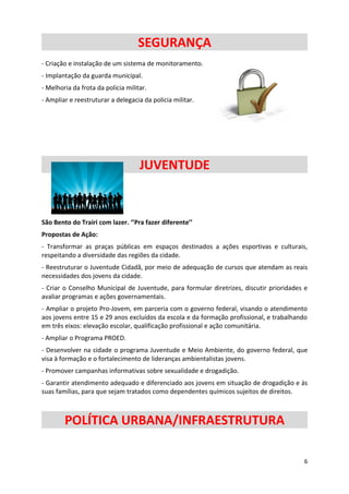 SEGURANÇA
- Criação e instalação de um sistema de monitoramento.
- Implantação da guarda municipal.
- Melhoria da frota da policia militar.
- Ampliar e reestruturar a delegacia da policia militar.




                                    JUVENTUDE


São Bento do Trairi com lazer. ‘’Pra fazer diferente’’
Propostas de Ação:
- Transformar as praças públicas em espaços destinados a ações esportivas e culturais,
respeitando a diversidade das regiões da cidade.
- Reestruturar o Juventude Cidadã, por meio de adequação de cursos que atendam as reais
necessidades dos jovens da cidade.
- Criar o Conselho Municipal de Juventude, para formular diretrizes, discutir prioridades e
avaliar programas e ações governamentais.
- Ampliar o projeto Pro-Jovem, em parceria com o governo federal, visando o atendimento
aos jovens entre 15 e 29 anos excluídos da escola e da formação profissional, e trabalhando
em três eixos: elevação escolar, qualificação profissional e ação comunitária.
- Ampliar o Programa PROED.
- Desenvolver na cidade o programa Juventude e Meio Ambiente, do governo federal, que
visa à formação e o fortalecimento de lideranças ambientalistas jovens.
- Promover campanhas informativas sobre sexualidade e drogadição.
- Garantir atendimento adequado e diferenciado aos jovens em situação de drogadição e às
suas famílias, para que sejam tratados como dependentes químicos sujeitos de direitos.



        POLÍTICA URBANA/INFRAESTRUTURA

                                                                                         6
 