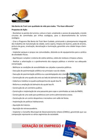 São Bento do Trairi com qualidade de vida para todos. ‘’Pra fazer diferente’’
Propostas de Ação:
- Revitalizar os pontos de turismo, cultura e lazer; ampliando o acesso da população, criando
circuitos de caminhadas por trilhas ecológicas, para o desenvolvimento do turismo
ecológico.
- Criar o Programa São Bento do Trairi Bem Cuidado, priorizando o planejamento integrado
dos trabalhos de manutenção da cidade, como capina, limpeza de bueiros, poda de árvores,
pintura de guias, sinalização, desratização e iluminação, garantido uma cidade limpa e bem-
cuidada.
- Implantar parques e praças nas comunidades, dotando-os de equipamentos para a prática
de atividades físicas.
- Aperfeiçoar e ampliar o sistema de coleta seletiva, coleta de resíduos e limpeza urbana.
- Realizar a arborização e o ajardinamento dos espaços públicos e orientar sua adequada
conservação.
- Melhorar as condições de acessibilidade nas calçadas e passeios públicos.
- Execução de pavimentação asfáltica nas principais ruas da cidade.
- Execução de pavimentação asfáltica ou a paralelepípedo ate o balneário do açude boa fé.
- Construção de uma quadra de areia ao lado do balneário do açude boa fé.
- Cobertura metálica na quadra poliesportiva do açude boa fé.
- Reforma e ampliação do balneário do açude boa fé.
- Construção de um cemitério publico.
- Construção e implantação de uma passarela para cope e caminhadas ao lado da RN091.
- Construção de uma sede para prefeitura com centro administrativo anexo.
- Construção de um centro desportivo e recreativo com salão de festas.
- Implantação de politicas habitacionais.
- Aquisição de tratores.
- Aquisição de retroescavadeira.
- Implantar o Conselho Municipal de Desenvolvimento Urbano (CMDU), garantindo que sua
composição represente os vários segmentos da sociedade.
33



             GERAÇÃO DE EMPREGO E RENDA
                                                                                             7
 