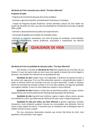 São Bento do Trairi crescendo com o Brasil. ‘’Pra fazer diferente’’
Propostas de Ação:
- Programa de treinamento de guias de turismo ecológico.
- Incentivo a agricultura familiar, principalmente fruticulturas e hortaliças.
- Criação do Programa Açudes Produtivos. Seriam plantadas culturas de ciclo rápido nos
açudes de são bento do trairi, que são uma totalidade de 18 (dezoito) construído na gestão
2001 a 2008.
- Estimular o desenvolvimento da prática do cooperativismo.
- Construção de galpões para estalões de atividades textos.
- Estimular as iniciativas associativas, por meio de grupos de produção, comercialização,
compras compartilhadas, cadeias produtivas, associações e cooperativas nos diversos
setores da economia.

                          QUALIDADE DE VIDA



São Bento do Trairi na qualidade de vida para todos. ‘’Pra fazer diferente’’
        Sem dúvida, o morador de São Bento do Trairi tem orgulho de seu município, de sua
história. E o que ele espera cada vez mais é que esse orgulho se baseie não só em slogans e
discursos, mas também em melhoria de sua qualidade de vida.
       Qualidade de vida é poder morar com dignidade. É desfrutar de espaços de lazer e
de cultura com segurança. É ver seu filho praticando esportes e competindo pela cidade. É
poder se deslocar dentro do município sem que isso gere apreensão. É poder se deslocar
dentro do município em estradas cuidadas. É ter uma vida saudável, com água de qualidade,
com esgotos tratados. É viver em uma cidade que respeite o meio ambiente.
      Qualidade de vida também é cuidar bem do patrimônio publico. As praças, escolas,
equipamentos com enorme potencial de utilização pela população são-bentense.
      Qualidade de vida é garantir que mulheres, negros e negras, idosos, jovens, pessoas
com deficiência, enfim, que todos possam desfrutar de tudo o que a cidade proporciona.
       Qualidade de vida para todos, pra fazer diferente é garantir segurança, moradia,
transporte e meio ambiente saudável, inclusive nas comunidades mais distantes, Para ter
acesso a boas opções de cultura, é necessário que os moradores não se desloquem para as
cidades vizinhas ou para a capital.
        Por isso, precisamos desenvolver projetos que tornem São Bento do trairi, mais
igualitário, mais acessível e mais seguro.




                                                                                         8
 